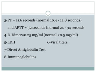 3-PT = 11.6 seconds (normal 10.4 - 12.8 seconds)
and APTT = 32 seconds (normal 24 - 34 seconds
4-D-Dimer=0.25 mg/ml (normal <0.5 mg/ml)
5-LDH 6-Viral titers
7-Direct Antiglobulin Test
8-Immunoglobulins
 