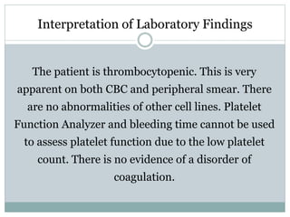 Interpretation of Laboratory Findings
The patient is thrombocytopenic. This is very
apparent on both CBC and peripheral smear. There
are no abnormalities of other cell lines. Platelet
Function Analyzer and bleeding time cannot be used
to assess platelet function due to the low platelet
count. There is no evidence of a disorder of
coagulation.
 