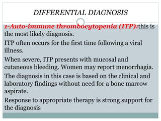 DIFFERENTIAL DIAGNOSIS
1-Auto-immune thrombocytopenia (ITP):this is
the most likely diagnosis.
ITP often occurs for the first time following a viral
illness.
When severe, ITP presents with mucosal and
cutaneous bleeding. Women may report menorrhagia.
The diagnosis in this case is based on the clinical and
laboratory findings without need for a bone marrow
aspirate.
Response to appropriate therapy is strong support for
the diagnosis
 