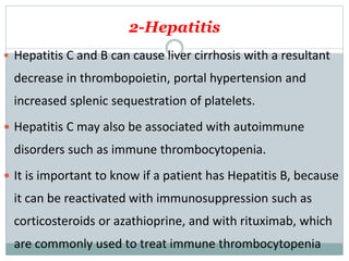 2-Hepatitis
 Hepatitis C and B can cause liver cirrhosis with a resultant
decrease in thrombopoietin, portal hypertension and
increased splenic sequestration of platelets.
 Hepatitis C may also be associated with autoimmune
disorders such as immune thrombocytopenia.
 It is important to know if a patient has Hepatitis B, because
it can be reactivated with immunosuppression such as
corticosteroids or azathioprine, and with rituximab, which
are commonly used to treat immune thrombocytopenia
 