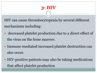 3- HIV
HIV can cause thrombocytopenia by several different
mechanisms including:
 decreased platelet production due to a direct effect of
the virus on the bone marrow.
 Immune-mediated increased platelet destruction can
also occur.
 HIV-positive patients may also be taking medications
that affect platelet production
 