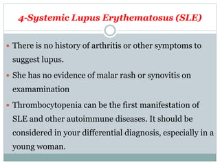 4-Systemic Lupus Erythematosus (SLE)
 There is no history of arthritis or other symptoms to
suggest lupus.
 She has no evidence of malar rash or synovitis on
examamination
 Thrombocytopenia can be the first manifestation of
SLE and other autoimmune diseases. It should be
considered in your differential diagnosis, especially in a
young woman.
 