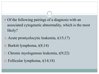  Of the following pairings of a diagnosis with an
associated cytogenetic abnormality, which is the most
likely?
A. Acute promyelocytic leukemia, t(15;17)
B. Burkitt lymphoma, t(8;14)
C. Chronic myelogenous leukemia, t(9;22)
D. Follicular lymphoma, t(14;18)
 