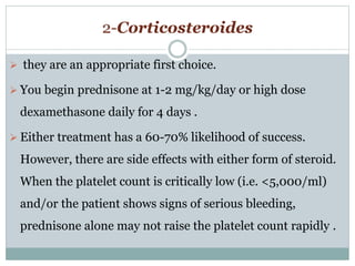 2-Corticosteroides
 they are an appropriate first choice.
 You begin prednisone at 1-2 mg/kg/day or high dose
dexamethasone daily for 4 days .
 Either treatment has a 60-70% likelihood of success.
However, there are side effects with either form of steroid.
When the platelet count is critically low (i.e. <5,000/ml)
and/or the patient shows signs of serious bleeding,
prednisone alone may not raise the platelet count rapidly .
 