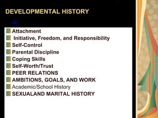 DEVELOPMENTAL HISTORY
Attachment
Initiative, Freedom, and Responsibility
Self-Control
Parental Discipline
Coping Skills
Self-Worth/Trust
PEER RELATIONS
AMBITIONS, GOALS, AND WORK
Academic/School History
SEXUALAND MARITAL HISTORY
 