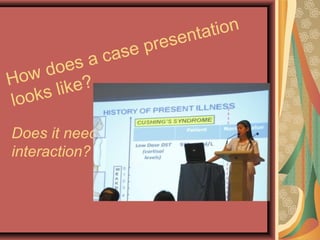 How does a case presentation
looks like?
Does it need to be one-on-one
interaction?
 