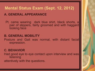 Mental Status Exam (Sept. 12, 2012)
A. GENERAL APPEARANCE
Pt. came wearing dark blue shirt, black shorts, a
pair of slippers, fairly groomed and with haggard
looking face
B. GENERAL MOBILITY
Posture and Gait was normal, with distant facial
expression.
C. BEHAVIOR
Had good eye to eye contact upon interview and was
listening
attentively with the questions.
 