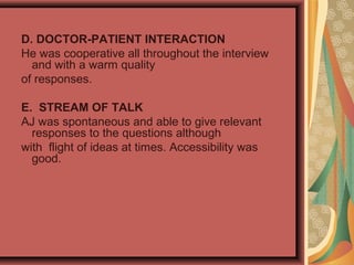 D. DOCTOR-PATIENT INTERACTION
He was cooperative all throughout the interview
and with a warm quality
of responses.
E. STREAM OF TALK
AJ was spontaneous and able to give relevant
responses to the questions although
with flight of ideas at times. Accessibility was
good.
 