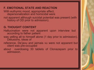 F. EMOTIONAL STATE AND REACTION
With euthymic mood, appropriate affect,
depersonalization and homicidal were
not apparent although suicidal potential was present (with
history of OD prior to admission).
G. THOUGHT CONTENT
Hallucination were not apparent upon interview but
according to father patient
was yelling all to himself alone (1 day prior to admission).
Delusions, ideas of
reference, De’javu and jaimais vu were not apparent but
client was pre-occupied
about overdosing 30 tablets of Clonazepam prior to
admission.
 
