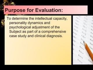 Purpose for Evaluation:
To determine the intellectual capacity,
personality dynamics and
psychological adjustment of the
Subject as part of a comprehensive
case study and clinical diagnosis.
 