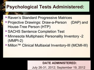 Psychological Tests Administered:
Raven’s Standard Progressive Matrices
Projective Drawings: Draw-a-Person (DAP) and
House-Tree Person (HTP)
SACHS Sentence Completion Test
Minnesota Multiphasic Personality Inventory -2
(MMPI-2)
Millon™ Clinical Multiaxial Inventory-III (MCMI-III)
DATE ADMINISTERED:
July 26-31, 2012; September 19, 2012
 