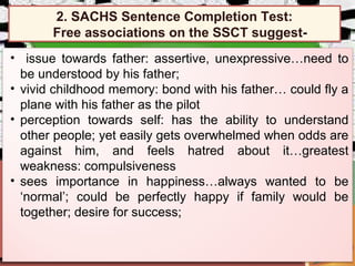 • issue towards father: assertive, unexpressive…need to
be understood by his father;
• vivid childhood memory: bond with his father… could fly a
plane with his father as the pilot
• perception towards self: has the ability to understand
other people; yet easily gets overwhelmed when odds are
against him, and feels hatred about it…greatest
weakness: compulsiveness
• sees importance in happiness…always wanted to be
‘normal’; could be perfectly happy if family would be
together; desire for success;
2. SACHS Sentence Completion Test:
Free associations on the SSCT suggest-
2. SACHS Sentence Completion Test:
Free associations on the SSCT suggest-
 