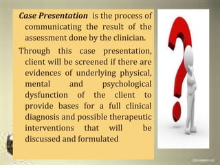 PURPOSECase Presentation is the process of
communicating the result of the
assessment done by the clinician.
Through this case presentation,
client will be screened if there are
evidences of underlying physical,
mental and psychological
dysfunction of the client to
provide bases for a full clinical
diagnosis and possible therapeutic
interventions that will be
discussed and formulated
 