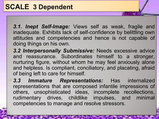 SCALE 3 Dependent
 3.1. Inept Self-Image: Views self as weak, fragile and
inadequate. Exhibits lack of self-confidence by belittling own
attitudes and competencies and hence is not capable of
doing things on his own.
 3.2 Interpersonally Submissive: Needs excessive advice
and reassurance. Subordinates himself to a stronger,
nurturing figure, without whom he may feel anxiously alone
and helpless. Is compliant, conciliatory, and placating, afraid
of being left to care for himself.
 3.3 Immature Representations: Has internalized
representations that are composed infantile impressions of
others, unsophisticated ideas, incomplete recollections,
rudimentary drives, childlike impulses, and minimal
competencies to manage and resolve stressors.
 