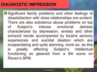 DIAGNOSTIC IMPRESSIONDIAGNOSTIC IMPRESSION
Significant family problems and other feelings of
dissatisfaction with close relationships are evident.
There are also substance abuse problems on top
of Subject’s intense emotional distress
characterized by depression, anxiety and other
schizoid trends accompanied by bizarre sensory
experiences and suicidal ideation which are
incapacitating and quite alarming, more so, as this
is greatly affecting Subject’s intellectual
functioning as gleaned from a BA score on
Raven’s SPM.
Significant family problems and other feelings of
dissatisfaction with close relationships are evident.
There are also substance abuse problems on top
of Subject’s intense emotional distress
characterized by depression, anxiety and other
schizoid trends accompanied by bizarre sensory
experiences and suicidal ideation which are
incapacitating and quite alarming, more so, as this
is greatly affecting Subject’s intellectual
functioning as gleaned from a BA score on
Raven’s SPM.
 