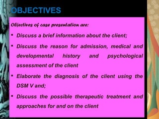 OBJECTIVES
Objectives of case presentation are:
 Discuss a brief information about the client;
 Discuss the reason for admission, medical and
developmental history and psychological
assessment of the client
 Elaborate the diagnosis of the client using the
DSM V and;
 Discuss the possible therapeutic treatment and
approaches for and on the client
 