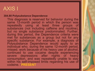 AXIS I
304.80 Polysubstance Dependence
This diagnosis is reserved for behavior during the
same 12-month period in which the person was
repeatedly using at least three groups of
substances (not including caffeine and nicotine),
but no single substance predominated. Further,
during this period, the Dependence criteria were
met for substances as a group but not for any
specific substance. For example, a diagnosis of
Polysubstance Dependence would apply to an
individual who, during the same 12-month period,
missed. work because of his heavy use of alcohol,
continued to use cocaine despite experiencing
severe depressions after nights of heavy
consumption, and was repeatedly unable to stay
within his self-imposed limits regarding his use of
codeine. -PRESENT
 