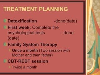 TREATMENT PLANNING
Detoxification -done(date)
First week: Complete the
psychological tests - done
(date)
Family System Therapy
Once a month (Two session with
Mother and then father)
CBT-REBT session
Twice a month
 