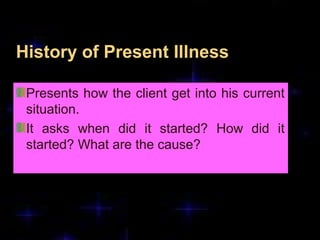History of Present Illness
Presents how the client get into his current
situation.
It asks when did it started? How did it
started? What are the cause?
 