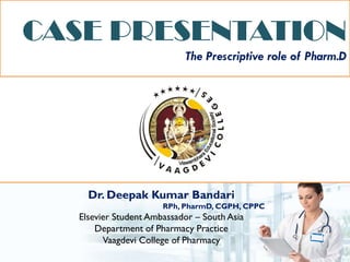 CASE PRESENTATION
The Prescriptive role of Pharm.D
Dr. Deepak Kumar Bandari
RPh, PharmD, CGPH, CPPC
Elsevier Student Ambassador – South Asia
Department of Pharmacy Practice
Vaagdevi College of Pharmacy
 