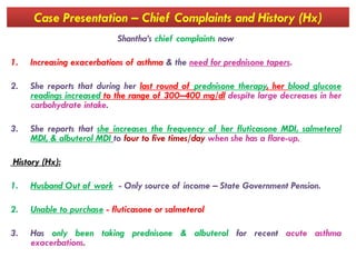 Case Presentation – Chief Complaints and History (Hx)
Shantha’s chief complaints now
1. Increasing exacerbations of asthma & the need for prednisone tapers.
2. She reports that during her last round of prednisone therapy, her blood glucose
readings increased to the range of 300–400 mg/dl despite large decreases in her
carbohydrate intake.
3. She reports that she increases the frequency of her fluticasone MDI, salmeterol
MDI, & albuterol MDI to four to five times/day when she has a flare-up.
3. She reports that she increases the frequency of her fluticasone MDI, salmeterol
MDI, & albuterol MDI to four to five times/day when she has a flare-up.
History (Hx):
1. Husband Out of work - Only source of income – State Government Pension.
2. Unable to purchase - fluticasone or salmeterol
3. Has only been taking prednisone & albuterol for recent acute asthma
exacerbations.
 
