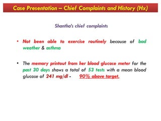 Case Presentation – Chief Complaints and History (Hx)
Shantha’s chief complaints
• Not been able to exercise routinely because of bad
weather & asthma
• The memory printout from her blood glucose meter for the• The memory printout from her blood glucose meter for the
past 30 days shows a total of 53 tests with a mean blood
glucose of 241 mg/dl - 90% above target.
 