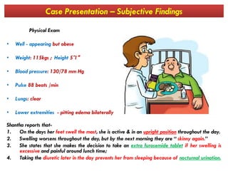 Case Presentation – Subjective Findings
Physical Exam
• Well - appearing but obese
• Weight: 115kgs ; Height 5′1″
• Blood pressure: 130/78 mm Hg
• Pulse 88 beats /min• Pulse 88 beats /min
• Lungs: clear
• Lower extremities - pitting edema bilaterally
Shantha reports that-
1. On the days her feet swell the most, she is active & in an upright position throughout the day.
2. Swelling worsens throughout the day, but by the next morning they are “ skinny again.”
3. She states that she makes the decision to take an extra furosemide tablet if her swelling is
excessive and painful around lunch time;
4. Taking the diuretic later in the day prevents her from sleeping because of nocturnal urination.
 