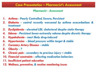 Case Presentation – Pharmacist’s Assessment
Pharmacist - Assessment
1. Asthma - Poorly Controlled, Severe, Persistent
2. Diabetes - control recently worsened by asthma exacerbations &
treatment
3. Dyslipidemia - elevated LDL cholesterol despite statin therapy
4. Edema - Persistent lower-extremity edema despite diuretic therapy
5. Hypokalemia - most likely drug-induced5. Hypokalemia - most likely drug-induced
6. Hypertension - blood pressure within target & stable
7. Coronary Artery Disease - stable
8. Obesity - ?
9. Chronic pain - secondary to previous injury – stable
10. Financial constraints - affecting medication behaviors
11. Insufficient patient education
12. Wellness, preventive, & routine monitoring issues
 