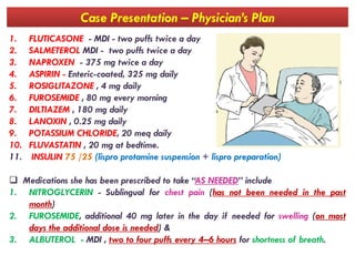 Case Presentation – Physician’s Plan
1. FLUTICASONE - MDI - two puffs twice a day
2. SALMETEROL MDI - two puffs twice a day
3. NAPROXEN - 375 mg twice a day
4. ASPIRIN - Enteric-coated, 325 mg daily
5. ROSIGLITAZONE , 4 mg daily
6. FUROSEMIDE , 80 mg every morning
7. DILTIAZEM , 180 mg daily
8. LANOXIN , 0.25 mg daily
9. POTASSIUM CHLORIDE, 20 meq daily9. POTASSIUM CHLORIDE, 20 meq daily
10. FLUVASTATIN , 20 mg at bedtime.
11. INSULIN 75 /25 (lispro protamine suspension + lispro preparation)
 Medications she has been prescribed to take “AS NEEDED” include
1. NITROGLYCERIN - Sublingual for chest pain (has not been needed in the past
month)
2. FUROSEMIDE, additional 40 mg later in the day if needed for swelling (on most
days the additional dose is needed) &
3. ALBUTEROL - MDI , two to four puffs every 4–6 hours for shortness of breath.
 
