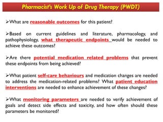 What are reasonable outcomes for this patient?
Based on current guidelines and literature, pharmacology, and
pathophysiology, what therapeutic endpoints would be needed to
achieve these outcomes?
Are there potential medication related problems that prevent
these endpoints from being achieved?
Pharmacist’s Work Up of Drug Therapy (PWDT)
these endpoints from being achieved?
What patient self-care behaviours and medication changes are needed
to address the medication-related problems? What patient education
interventions are needed to enhance achievement of these changes?
What monitoring parameters are needed to verify achievement of
goals and detect side effects and toxicity, and how often should these
parameters be monitored?
 
