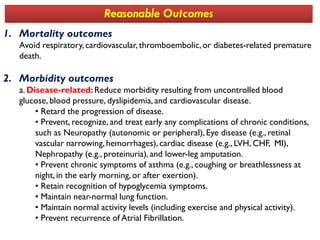 1. Mortality outcomes
Avoid respiratory, cardiovascular, thromboembolic,or diabetes-related premature
death.
2. Morbidity outcomes
a. Disease-related:Reduce morbidity resulting from uncontrolled blood
glucose, blood pressure, dyslipidemia, and cardiovascular disease.
• Retard the progression of disease.
• Prevent, recognize, and treat early any complications of chronic conditions,
Reasonable Outcomes
• Prevent, recognize, and treat early any complications of chronic conditions,
such as Neuropathy (autonomic or peripheral), Eye disease (e.g., retinal
vascular narrowing, hemorrhages), cardiac disease (e.g., LVH, CHF, MI),
Nephropathy (e.g., proteinuria), and lower-leg amputation.
• Prevent chronic symptoms of asthma (e.g., coughing or breathlessness at
night, in the early morning, or after exertion).
• Retain recognition of hypoglycemia symptoms.
• Maintain near-normal lung function.
• Maintain normal activity levels (including exercise and physical activity).
• Prevent recurrence of Atrial Fibrillation.
 