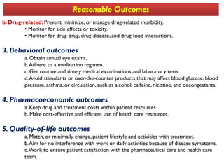b. Drug-related: Prevent, minimize, or manage drug-related morbidity.
• Monitor for side effects or toxicity.
• Monitor for drug-drug, drug-disease, and drug-food interactions.
3. Behavioral outcomes
a. Obtain annual eye exams.
b.Adhere to a medication regimen.
c. Get routine and timely medical examinations and laboratory tests.
d.Avoid stimulants or over-the-counter products that may affect blood glucose, blood
pressure, asthma, or circulation, such as alcohol, caffeine, nicotine, and decongestants.
Reasonable Outcomes
pressure, asthma, or circulation, such as alcohol, caffeine, nicotine, and decongestants.
4. Pharmacoeconomic outcomes
a. Keep drug and treatment costs within patient resources.
b. Make cost-effective and efficient use of health care resources.
5. Quality-of-life outcomes
a. Match, or minimally change, patient lifestyle and activities with treatment.
b.Aim for no interference with work or daily activities because of disease symptoms.
c.Work to ensure patient satisfaction with the pharmaceutical care and health care
team.
 