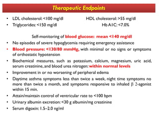 Therapeutic Endpoints
• LDL cholesterol: <100 mg/dl HDL cholesterol: >55 mg/dl
• Triglycerides: <150 mg/dl Hb A1C: <7.0%
Self-monitoring of blood glucose: mean <140 mg/dl
• No episodes of severe hypoglycemia requiring emergency assistance
• Blood pressure: <130/80 mmHg, with minimal or no signs or symptoms
of orthostatic hypotension
• Biochemical measures, such as potassium, calcium, magnesium, uric acid,• Biochemical measures, such as potassium, calcium, magnesium, uric acid,
serum creatinine, and blood urea nitrogen: within normal levels
• Improvement in or no worsening of peripheral edema
• Daytime asthma symptoms less than twice a week, night time symptoms no
more than twice a month, and symptoms responsive to inhaled β 2-agonist
within 15 min.
• Attain/maintain control of ventricular rate to <100 bpm
• Urinary albumin excretion: <30 g albumin/mg creatinine
• Serum digoxin: 1.5–2.0 ng/ml
 