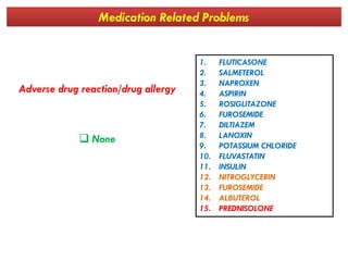 Medication Related Problems
Adverse drug reaction/drug allergy
1. FLUTICASONE
2. SALMETEROL
3. NAPROXEN
4. ASPIRIN
5. ROSIGLITAZONE
6. FUROSEMIDE
7. DILTIAZEM
8. LANOXIN
 None 8. LANOXIN
9. POTASSIUM CHLORIDE
10. FLUVASTATIN
11. INSULIN
12. NITROGLYCERIN
13. FUROSEMIDE
14. ALBUTEROL
15. PREDNISOLONE
 