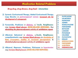 Medication Related Problems
Drug-drug, drug-disease, drug-food - interactions
 Systemic Corticosteroid Therapy, Inhaled Corticosteroid Therapy,
Loop Diuretics in postmenopausal woman: increased risk for
development of osteoporosis
 Furosemide, Prednisone in diabetes, w/ Insulin, Rosiglitazone:
may increase blood glucose (DOSE-RELATED RESPONSE), thus
diminishing the pharmacodynamic activity of antidiabetes agents
1. FLUTICASONE
2. SALMETEROL
3. NAPROXEN
4. ASPIRIN
5. ROSIGLITAZONE
6. FUROSEMIDE
7. DILTIAZEMdiminishing the pharmacodynamic activity of antidiabetes agents
 Albuterol, Salmeterol in diabetes, w/Insulin, Rosiglitazone:
sympathomimetics may increase blood glucose via stimulation of
Beta 2-receptors, leading to increased glycogenolysis &
diminished pharmacodynamic activity of antidiabetes agents
 Albuterol, Naproxen, Prednisone, Fluticasone in hypertension:
may increase blood pressure (DOSE-RELATED RESPONSE)
7. DILTIAZEM
8. LANOXIN
9. POTASSIUM
CHLORIDE
10. FLUVASTATIN
11. INSULIN
12. NITROGLYCERIN
13. FUROSEMIDE
14. ALBUTEROL
15. PREDNISOLONE
 