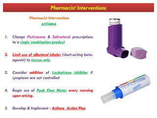 Pharmacist Interventions
Pharmacist Interventions
ASTHMA
1. Change Fluticasone & Salmeterol prescriptions
to a single combination product
2. Limit use of albuterol inhaler (short-acting beta-
agonist) to rescue only.agonist) to rescue only.
3. Consider addition of Leukotriene Inhibitor if
symptoms are not controlled
4. Begin use of Peak Flow Meter every morning
upon arising.
5. Develop & Implement - Asthma Action Plan
 