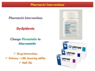 Pharmacist Interventions
Pharmacist Interventions
Dyslipidemia
Change Fluvastatin to
Atorvastatin
 Drug Interactions
 Potency – LDL lowering ability
 Half life
 