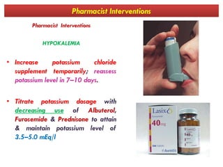 Pharmacist Interventions
Pharmacist Interventions
HYPOKALEMIA
• Increase potassium chloride
supplement temporarily; reassess
potassium level in 7–10 days.potassium level in 7–10 days.
• Titrate potassium dosage with
decreasing use of Albuterol,
Furosemide & Prednisone to attain
& maintain potassium level of
3.5–5.0 mEq/l
 