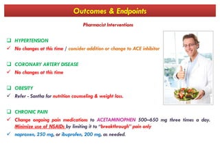 Outcomes & Endpoints
Pharmacist Interventions
 HYPERTENSION
 No changes at this time / consider addition or change to ACE inhibitor
 CORONARY ARTERY DISEASE
 No changes at this time
 OBESITY
 Refer - Santha for nutrition counseling & weight loss.
 CHRONIC PAIN
 Change ongoing pain medications to ACETAMINOPHEN 500–650 mg three times a day.
Minimize use of NSAIDs by limiting it to “breakthrough” pain only
 naproxen, 250 mg, or ibuprofen, 200 mg, as needed.
 