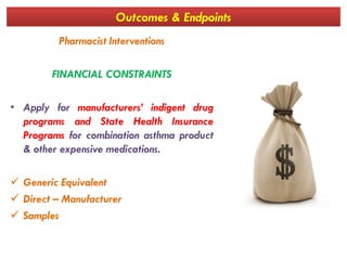 Outcomes & Endpoints
Pharmacist Interventions
FINANCIAL CONSTRAINTS
• Apply for manufacturers’ indigent drug
programs and State Health Insurance
Programs for combination asthma productPrograms for combination asthma product
& other expensive medications.
 Generic Equivalent
 Direct – Manufacturer
 Samples
 