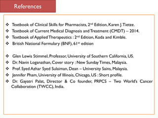 References
 Textbook of Clinical Skills for Pharmacists, 2nd Edition, Karen J.Tietze.
 Textbook of Current Medical Diagnosis andTreatment (CMDT) – 2014.
 Textbook of AppliedTherapeutics : 2nd Edition, Koda and Kimble.
 British National Formulary (BNF), 61st edition
 Glen Lewis Stimmel, Professor, University of Southern California, US.
 Dr. Navin Loganathan,Cover story : New SundayTimes, Malaysia.
 Prof. Syed Azhar Syed Sulaiman, Dean – University Sains, Malaysia.
 Jennifer Pham, University of Illinois, Chicago, US : Short profile.
 Dr. Gayatri Palat, Director & Co founder, PRPCS – Two World’s Cancer
Collaboration (TWCC), India.
 