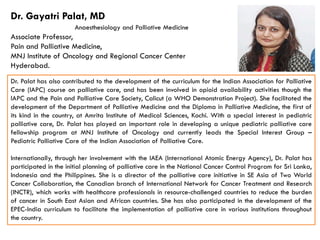 Dr. Palat has also contributed to the development of the curriculum for the Indian Association for Palliative
Care (IAPC) course on palliative care, and has been involved in opioid availability activities though the
IAPC and the Pain and Palliative Care Society, Calicut (a WHO Demonstration Project). She facilitated the
development of the Department of Palliative Medicine and the Diploma in Palliative Medicine, the first of
its kind in the country, at Amrita Institute of Medical Sciences, Kochi. With a special interest in pediatric
palliative care, Dr. Palat has played an important role in developing a unique pediatric palliative care
Dr. Gayatri Palat, MD
Anaesthesiology and Palliative Medicine
Associate Professor,
Pain and Palliative Medicine,
MNJ Institute of Oncology and Regional Cancer Center
Hyderabad.
palliative care, Dr. Palat has played an important role in developing a unique pediatric palliative care
fellowship program at MNJ Institute of Oncology and currently leads the Special Interest Group –
Pediatric Palliative Care of the Indian Association of Palliative Care.
Internationally, through her involvement with the IAEA (International Atomic Energy Agency), Dr. Palat has
participated in the initial planning of palliative care in the National Cancer Control Program for Sri Lanka,
Indonesia and the Philippines. She is a director of the palliative care initiative in SE Asia of Two World
Cancer Collaboration, the Canadian branch of International Network for Cancer Treatment and Research
(INCTR), which works with healthcare professionals in resource-challenged countries to reduce the burden
of cancer in South East Asian and African countries. She has also participated in the development of the
EPEC-India curriculum to facilitate the implementation of palliative care in various institutions throughout
the country.
 