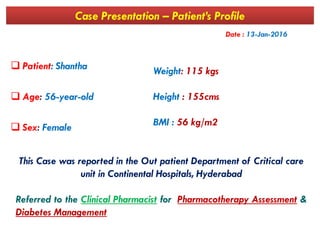 Case Presentation – Patient’s Profile
 Patient: Shantha
 Age: 56-year-old
Weight: 115 kgs
Height : 155cms
BMI : 56 kg/m2
Date : 13-Jan-2016
 Sex: Female
This Case was reported in the Out patient Department of Critical care
unit in Continental Hospitals, Hyderabad
Referred to the Clinical Pharmacist for Pharmacotherapy Assessment &
Diabetes Management
BMI : 56 kg/m2
 