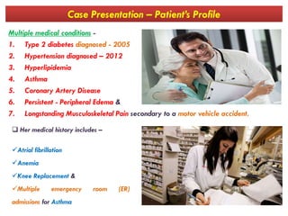 Case Presentation – Patient’s Profile
Multiple medical conditions -
1. Type 2 diabetes diagnosed - 2005
2. Hypertension diagnosed – 2012
3. Hyperlipidemia
4. Asthma
5. Coronary Artery Disease
6. Persistent - Peripheral Edema &
7. Longstanding Musculoskeletal Pain secondary to a motor vehicle accident.
 Her medical history includes –
Atrial fibrillation
Anemia
Knee Replacement &
Multiple emergency room (ER)
admissions for Asthma
 