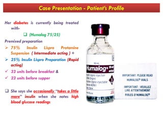 Case Presentation - Patient’s Profile
Her diabetes is currently being treated
with-
 (Humalog 75/25)
Premixed preparation
 75% Insulin Lispro Protamine
Suspension ( Intermediate acting ) +
 25% Insulin Lispro Preparation (Rapid 25% Insulin Lispro Preparation (Rapid
acting)
 33 units before breakfast &
 23 units before supper
 She says she occasionally “takes a little
more” insulin when she notes high
blood glucose readings
 