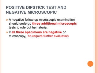POSITIVE DIPSTICK TEST AND
NEGATIVE MICROSCOPIC
 A negative follow-up microscopic examination
should undergo three additional microscopic
tests to rule out hematuria.
 If all three specimens are negative on
microscopy, no require further evaluation
 