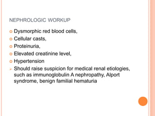 NEPHROLOGIC WORKUP
 Dysmorphic red blood cells,
 Cellular casts,
 Proteinuria,
 Elevated creatinine level,
 Hypertension
 Should raise suspicion for medical renal etiologies,
such as immunoglobulin A nephropathy, Alport
syndrome, benign familial hematuria
 
