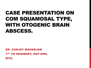 CASE PRESENTATION ON
COM SQUAMOSAL TYPE,
WITH OTOGENIC BRAIN
ABSCESS.
DR. SANJAY MAHARJAN
1ST YR RESIDENT, ENT-HNS,
MTH.
 