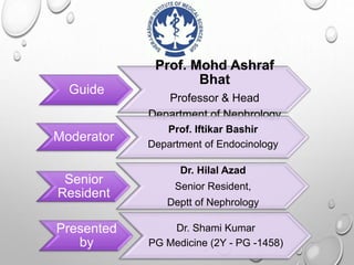 Guide
Prof. Mohd Ashraf
Bhat
Professor & Head
Department of Nephrology
Moderator
Prof. Iftikar Bashir
Department of Endocinology
Senior
Resident
Dr. Hilal Azad
Senior Resident,
Deptt of Nephrology
Presented
by
Dr. Shami Kumar
PG Medicine (2Y - PG -1458)
 