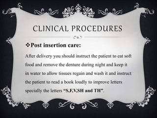 CLINICAL PROCEDURES
Post insertion care:
After delivery you should instruct the patient to eat soft
food and remove the denture during night and keep it
in water to allow tissues regain and wash it and instruct
the patient to read a book loudly to improve letters
specially the letters “S,F,V,SH and TH”.
 